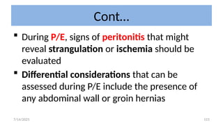 115
Cont…
 During P/E, signs of peritonitis that might
reveal strangulation or ischemia should be
evaluated
 Differential considerations that can be
assessed during P/E include the presence of
any abdominal wall or groin hernias
7/14/2025
 