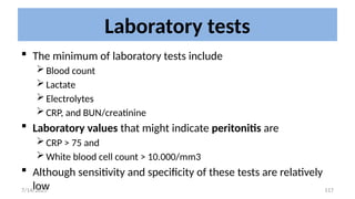 117
Laboratory tests
 The minimum of laboratory tests include
Blood count
Lactate
Electrolytes
CRP, and BUN/creatinine
 Laboratory values that might indicate peritonitis are
CRP > 75 and
White blood cell count > 10.000/mm3
 Although sensitivity and specificity of these tests are relatively
low
7/14/2025
 