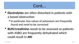 118
Cont…
 Electrolytes are often disturbed in patients with
a bowel obstruction
In particular, low values of potassium are frequently
found and need to be corrected
 BUN/creatinine needs to be assessed as patients
with ASBO are frequently dehydrated which
could result in AKI
7/14/2025
 