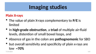 119
Imaging studies
Plain X-rays
 The value of plain X-rays complementary to P/E is
limited
 In high-grade obstruction, a triad of multiple air-fluid
levels, distention of small bowel loops, and
 Absence of gas in the colon are pathognomonic for SBO
 but overall sensitivity and specificity of plain x-rays are
low ~70%
7/14/2025
 
