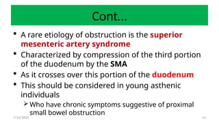12
Cont…
 A rare etiology of obstruction is the superior
mesenteric artery syndrome
 Characterized by compression of the third portion
of the duodenum by the SMA
 As it crosses over this portion of the duodenum
 This should be considered in young asthenic
individuals
 Who have chronic symptoms suggestive of proximal
small bowel obstruction
7/14/2025
 
