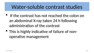 121
Water-soluble contrast studies
 If the contrast has not reached the colon on
an abdominal X-ray taken 24 h following
administration of the contrast
 This is highly indicative of failure of non-
operative management
7/14/2025
 