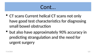 122
Cont…
 CT scans Current helical CT scans not only
have good test characteristics for diagnosing
small bowel obstruction
 but also have approximately 90% accuracy in
predicting strangulation and the need for
urgent surgery
7/14/2025
 