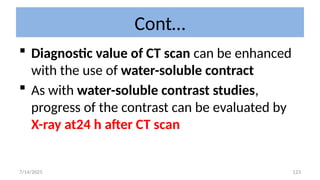123
Cont…
 Diagnostic value of CT scan can be enhanced
with the use of water-soluble contract
 As with water-soluble contrast studies,
progress of the contrast can be evaluated by
X-ray at24 h after CT scan
7/14/2025
 