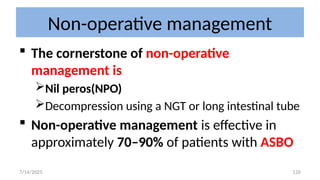126
Non-operative management
 The cornerstone of non-operative
management is
Nil peros(NPO)
Decompression using a NGT or long intestinal tube
 Non-operative management is effective in
approximately 70–90% of patients with ASBO
7/14/2025
 