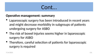 131
Cont…
Operative management: summary
 Laparoscopic surgery has been introduced in recent years
and might decrease morbidity in subgroups of patients
undergoing surgery for ASBO
 The risk of bowel injuries seems higher in laparoscopic
surgery for ASBO
 Therefore, careful selection of patients for laparoscopic
surgery is required
7/14/2025
 