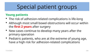 134
Special patient groups
Young patients
 The risk of adhesion-related complications is life-long
 Although most small bowel obstructions will occur within
the first 2 years after surgery
 New cases continue to develop many years after the
primary operation
 Pediatric patients, who are at the extreme of young age,
have a high risk for adhesion-related complications
7/14/2025
 