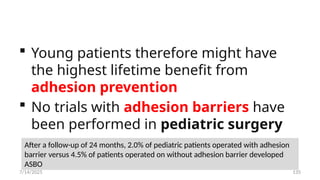 135
 Young patients therefore might have
the highest lifetime benefit from
adhesion prevention
 No trials with adhesion barriers have
been performed in pediatric surgery
After a follow-up of 24 months, 2.0% of pediatric patients operated with adhesion
barrier versus 4.5% of patients operated on without adhesion barrier developed
ASBO
7/14/2025
 