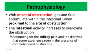 14
Pathophysiology
 With onset of obstruction, gas and fluid
accumulate within the intestinal lumen
proximal to the site of obstruction
 The intestinal activity increases to overcome
the obstruction
Accounting for the colicky pain and the diarrhea
that some experience even in the presence of
complete bowel obstruction
7/14/2025
 