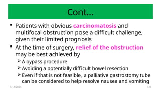 146
Cont…
 Patients with obvious carcinomatosis and
multifocal obstruction pose a difficult challenge,
given their limited prognosis
 At the time of surgery, relief of the obstruction
may be best achieved by
 A bypass procedure
 Avoiding a potentially difficult bowel resection
 Even if that is not feasible, a palliative gastrostomy tube
can be considered to help resolve nausea and vomiting
7/14/2025
 