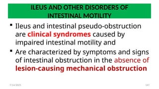 147
ILEUS AND OTHER DISORDERS OF
INTESTINAL MOTILITY
 Ileus and intestinal pseudo-obstruction
are clinical syndromes caused by
impaired intestinal motility and
 Are characterized by symptoms and signs
of intestinal obstruction in the absence of
lesion-causing mechanical obstruction
7/14/2025
 