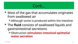 15
Cont…
 Most of the gas that accumulates originates
from swallowed air
Although some is produced within the intestine
 The fluid consists of swallowed liquids and
gastrointestinal secretions
Obstruction stimulates intestinal epithelial
water secretion
7/14/2025
 