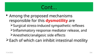 154
Cont…
 Among the proposed mechanisms
responsible for this dysmotility are
Surgical stress-induced sympathetic reflexes
Inflammatory response mediator release, and
Anesthetic/analgesic side effects
Each of which can inhibit intestinal motility
7/14/2025
 
