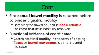 156
Cont…
 Since small bowel motility is returned before
colonic and gastric motility
Listening for bowel sounds is not a reliable
indicator that ileus has fully resolved
 Functional evidence of coordinated
Gastrointestinal motility in the form of passing
flatus or bowel movement is a more useful
indicator
7/14/2025
 