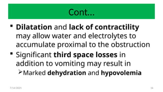 16
Cont…
 Dilatation and lack of contractility
may allow water and electrolytes to
accumulate proximal to the obstruction
 Significant third space losses in
addition to vomiting may result in
Marked dehydration and hypovolemia
7/14/2025
 