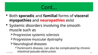161
Cont…
 Both sporadic and familial forms of visceral
myopathies and neuropathies exist
 Systemic disorders involving the smooth
muscle such as
Progressive systemic sclerosis
Progressive muscular dystrophy
Neurological diseases
Parkinson’s disease, can also be complicated by chronic
intestinal pseudo-obstruction
7/14/2025
 