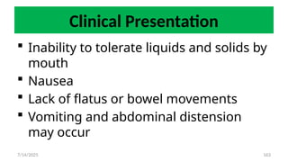163
Clinical Presentation
 Inability to tolerate liquids and solids by
mouth
 Nausea
 Lack of flatus or bowel movements
 Vomiting and abdominal distension
may occur
7/14/2025
 