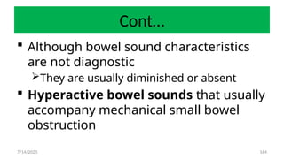 164
Cont…
 Although bowel sound characteristics
are not diagnostic
They are usually diminished or absent
 Hyperactive bowel sounds that usually
accompany mechanical small bowel
obstruction
7/14/2025
 
