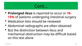 167
Cont…
 Prolonged ileus is reported to occur in 10-
15% of patients undergoing intestinal surgery
 Medication lists should be reviewed
 Abdominal radiographs are often obtained
 But the distinction between ileus and
mechanical obstruction may be difficult based
on this test alone
7/14/2025
 