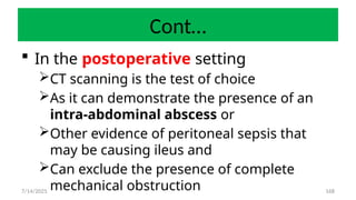 168
Cont…
 In the postoperative setting
CT scanning is the test of choice
As it can demonstrate the presence of an
intra-abdominal abscess or
Other evidence of peritoneal sepsis that
may be causing ileus and
Can exclude the presence of complete
mechanical obstruction
7/14/2025
 
