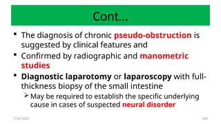 169
Cont…
 The diagnosis of chronic pseudo-obstruction is
suggested by clinical features and
 Confirmed by radiographic and manometric
studies
 Diagnostic laparotomy or laparoscopy with full-
thickness biopsy of the small intestine
May be required to establish the specific underlying
cause in cases of suspected neural disorder
7/14/2025
 