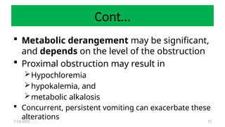 17
Cont…
 Metabolic derangement may be significant,
and depends on the level of the obstruction
 Proximal obstruction may result in
Hypochloremia
hypokalemia, and
metabolic alkalosis
 Concurrent, persistent vomiting can exacerbate these
alterations
7/14/2025
 