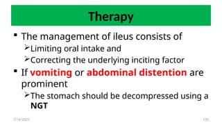 170
Therapy
 The management of ileus consists of
Limiting oral intake and
Correcting the underlying inciting factor
 If vomiting or abdominal distention are
prominent
The stomach should be decompressed using a
NGT
7/14/2025
 