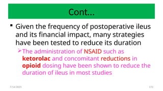 172
Cont…
 Given the frequency of postoperative ileus
and its financial impact, many strategies
have been tested to reduce its duration
The administration of NSAID such as
ketorolac and concomitant reductions in
opioid dosing have been shown to reduce the
duration of ileus in most studies
7/14/2025
 