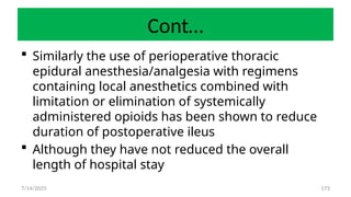 173
Cont…
 Similarly the use of perioperative thoracic
epidural anesthesia/analgesia with regimens
containing local anesthetics combined with
limitation or elimination of systemically
administered opioids has been shown to reduce
duration of postoperative ileus
 Although they have not reduced the overall
length of hospital stay
7/14/2025
 