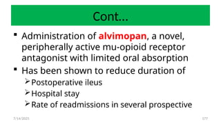 177
Cont…
 Administration of alvimopan, a novel,
peripherally active mu-opioid receptor
antagonist with limited oral absorption
 Has been shown to reduce duration of
Postoperative ileus
Hospital stay
Rate of readmissions in several prospective
7/14/2025
 