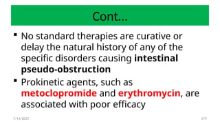 179
Cont…
 No standard therapies are curative or
delay the natural history of any of the
specific disorders causing intestinal
pseudo-obstruction
 Prokinetic agents, such as
metoclopromide and erythromycin, are
associated with poor efficacy
7/14/2025
 