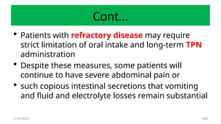 180
Cont…
 Patients with refractory disease may require
strict limitation of oral intake and long-term TPN
administration
 Despite these measures, some patients will
continue to have severe abdominal pain or
 such copious intestinal secretions that vomiting
and fluid and electrolyte losses remain substantial
7/14/2025
 