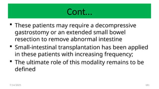 181
Cont…
 These patients may require a decompressive
gastrostomy or an extended small bowel
resection to remove abnormal intestine
 Small-intestinal transplantation has been applied
in these patients with increasing frequency;
 The ultimate role of this modality remains to be
defined
7/14/2025
 