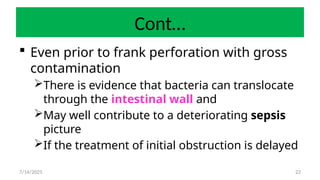 22
Cont…
 Even prior to frank perforation with gross
contamination
There is evidence that bacteria can translocate
through the intestinal wall and
May well contribute to a deteriorating sepsis
picture
If the treatment of initial obstruction is delayed
7/14/2025
 