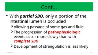 26
Cont…
 With partial SBO, only a portion of the
intestinal lumen is occluded
Allowing passage of some gas and fluid
The progression of pathophysiologic
events occur more slowly than with
complete SBO
Development of strangulation is less likely
7/14/2025
 