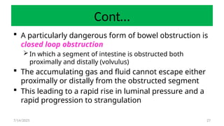 27
Cont…
 A particularly dangerous form of bowel obstruction is
closed loop obstruction
 In which a segment of intestine is obstructed both
proximally and distally (volvulus)
 The accumulating gas and fluid cannot escape either
proximally or distally from the obstructed segment
 This leading to a rapid rise in luminal pressure and a
rapid progression to strangulation
7/14/2025
 