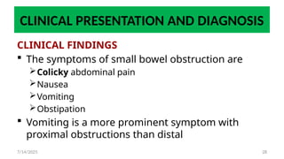 28
CLINICAL PRESENTATION AND DIAGNOSIS
CLINICAL FINDINGS
 The symptoms of small bowel obstruction are
Colicky abdominal pain
Nausea
Vomiting
Obstipation
 Vomiting is a more prominent symptom with
proximal obstructions than distal
7/14/2025
 