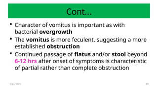 29
Cont…
 Character of vomitus is important as with
bacterial overgrowth
 The vomitus is more feculent, suggesting a more
established obstruction
 Continued passage of flatus and/or stool beyond
6-12 hrs after onset of symptoms is characteristic
of partial rather than complete obstruction
7/14/2025
 
