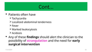 33
Cont…
 Patients often have
Tachycardia
Localized abdominal tenderness
Fever
Marked leukocytosis
Acidosis
 Any of these findings should alert the clinician to the
possibility of strangulation and the need for early
surgical intervention
7/14/2025
 