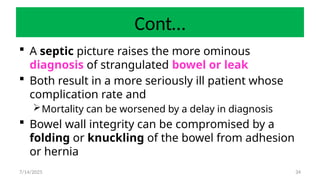 34
Cont…
 A septic picture raises the more ominous
diagnosis of strangulated bowel or leak
 Both result in a more seriously ill patient whose
complication rate and
Mortality can be worsened by a delay in diagnosis
 Bowel wall integrity can be compromised by a
folding or knuckling of the bowel from adhesion
or hernia
7/14/2025
 