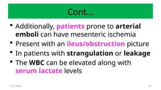 35
Cont…
 Additionally, patients prone to arterial
emboli can have mesenteric ischemia
 Present with an ileus/obstruction picture
 In patients with strangulation or leakage
 The WBC can be elevated along with
serum lactate levels
7/14/2025
 