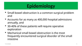 4
Epidemiology
 Small bowel obstruction is a common surgical problem
and
 Accounts for as many as 400,000 hospital admissions
annually, and
 30-40% of these patients will require operative
exploration
 Mechanical small bowel obstruction is the most
frequently encountered surgical disorder of the small
intestine
7/14/2025
 