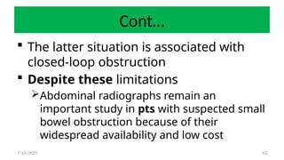 43
Cont…
 The latter situation is associated with
closed-loop obstruction
 Despite these limitations
Abdominal radiographs remain an
important study in pts with suspected small
bowel obstruction because of their
widespread availability and low cost
7/14/2025
 