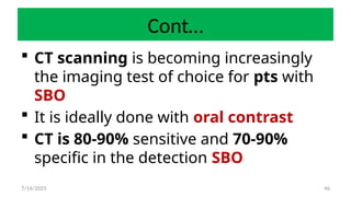46
Cont…
 CT scanning is becoming increasingly
the imaging test of choice for pts with
SBO
 It is ideally done with oral contrast
 CT is 80-90% sensitive and 70-90%
specific in the detection SBO
7/14/2025
 