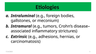 5
Etiologies
a. Intraluminal (e.g., foreign bodies,
gallstones, or meconium)
b. Intramural (e.g., tumors, Crohn’s disease–
associated inflammatory strictures)
c. Extrinsic (e.g., adhesions, hernias, or
carcinomatosis)
7/14/2025
 