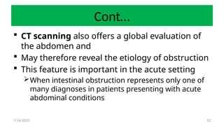 52
Cont…
 CT scanning also offers a global evaluation of
the abdomen and
 May therefore reveal the etiology of obstruction
 This feature is important in the acute setting
When intestinal obstruction represents only one of
many diagnoses in patients presenting with acute
abdominal conditions
7/14/2025
 