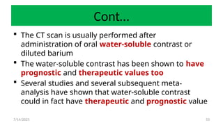 53
Cont…
 The CT scan is usually performed after
administration of oral water-soluble contrast or
diluted barium
 The water-soluble contrast has been shown to have
prognostic and therapeutic values too
 Several studies and several subsequent meta-
analysis have shown that water-soluble contrast
could in fact have therapeutic and prognostic value
7/14/2025
 