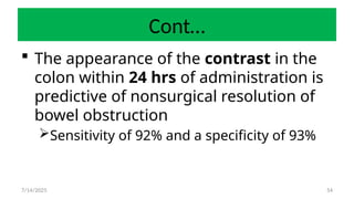 54
Cont…
 The appearance of the contrast in the
colon within 24 hrs of administration is
predictive of nonsurgical resolution of
bowel obstruction
Sensitivity of 92% and a specificity of 93%
7/14/2025
 