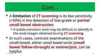 55
Cont…
 A limitation of CT scanning is its low sensitivity
(<50%) in the detection of low-grade or partial
small bowel obstruction
A subtle transition zone may be difficult to identify in
the axial images obtained during CT scanning
 In such cases, contrast examinations of the
small bowel, either small bowel series (small
bowel follow-through) or enteroclysis, can be
helpful
7/14/2025
 