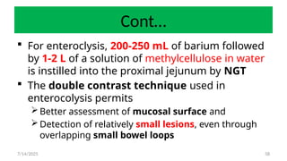 58
Cont…
 For enteroclysis, 200-250 mL of barium followed
by 1-2 L of a solution of methylcellulose in water
is instilled into the proximal jejunum by NGT
 The double contrast technique used in
enterocolysis permits
Better assessment of mucosal surface and
Detection of relatively small lesions, even through
overlapping small bowel loops
7/14/2025
 